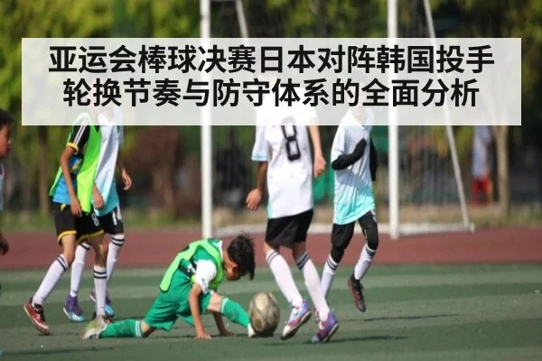 亚运会棒球决赛日本对阵韩国投手轮换节奏与防守体系的全面分析