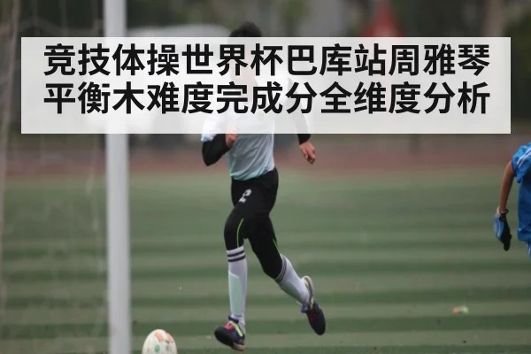竞技体操世界杯巴库站周雅琴平衡木难度完成分全维度分析