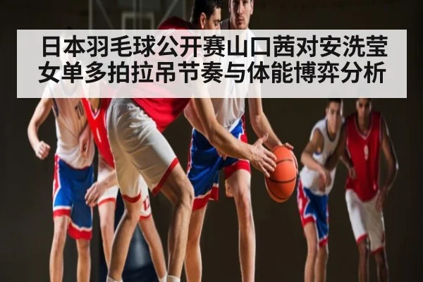 日本羽毛球公开赛山口茜对安洗莹女单多拍拉吊节奏与体能博弈分析