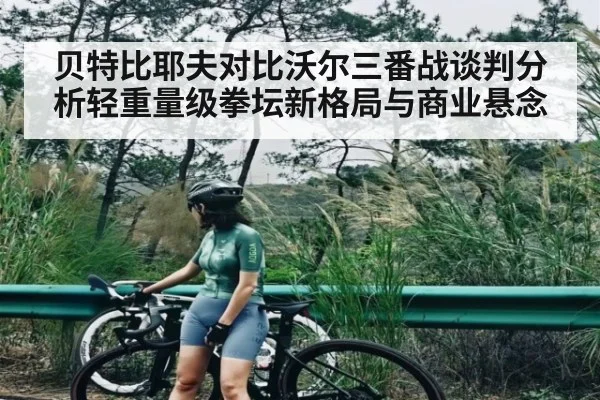 贝特比耶夫对比沃尔三番战谈判分析轻重量级拳坛新格局与商业悬念